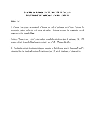 CHAPTER 1A THEORY OF COMPARATIVE ADVANTAGE
                      SUGGESTED SOLUTIONS TO APPENDIX PROBLEMS


PROBLEMS


1. Country C can produce seven pounds of food or four yards of textiles per unit of input. Compute the
opportunity cost of producing food instead of textiles.       Similarly, compute the opportunity cost of
producing textiles instead of food.


Solution: The opportunity cost of producing food instead of textiles is one yard of textiles per 7/4 = 1.75
pounds of food. A pound of food has an opportunity cost of 4/7 = .57 yards of textiles.


2. Consider the no-trade input/output situation presented in the following table for Countries X and Y.
Assuming that free trade is allowed, develop a scenario that will benefit the citizens of both countries.
 