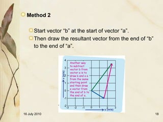 Method 2

       Start vector “b” at the start of vector “a”.
       Then draw the resultant vector from the end of “b”
       to the end of “a”.




16 July 2010                                                18
 