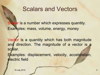 Scalars and Vectors

Scalar is a number which expresses quantity.
Examples: mass, volume, energy, money

Vector is a quantity which has both magnitude
and direction. The magnitude of a vector is a
scalar.
Examples: displacement, velocity, acceleration,
electric field

   16 July 2010                                   3
 