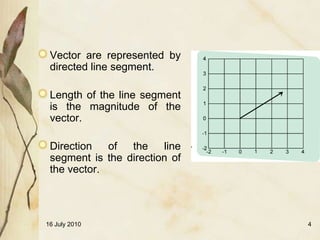 Vector are represented by
 directed line segment.

 Length of the line segment
 is the magnitude of the
 vector.

 Direction   of  the    line
 segment is the direction of
 the vector.




16 July 2010                   4
 
