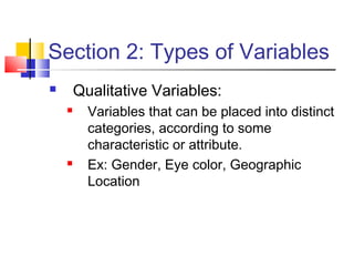 Section 2: Types of Variables
       Qualitative Variables:
         Variables that can be placed into distinct
          categories, according to some
          characteristic or attribute.
         Ex: Gender, Eye color, Geographic
          Location
 