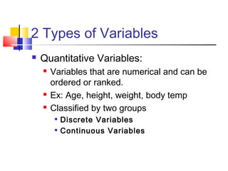 2 Types of Variables
   Quantitative Variables:
       Variables that are numerical and can be
        ordered or ranked.
       Ex: Age, height, weight, body temp
       Classified by two groups
            Discrete Variables
            Continuous Variables
 