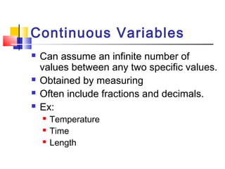Continuous Variables
   Can assume an infinite number of
    values between any two specific values.
   Obtained by measuring
   Often include fractions and decimals.
   Ex:
       Temperature
       Time
       Length
 