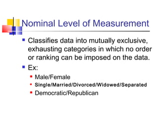 Nominal Level of Measurement
   Classifies data into mutually exclusive,
    exhausting categories in which no order
    or ranking can be imposed on the data.
   Ex:
       Male/Female
       Single/Married/Divorced/Widowed/Separated
       Democratic/Republican
 