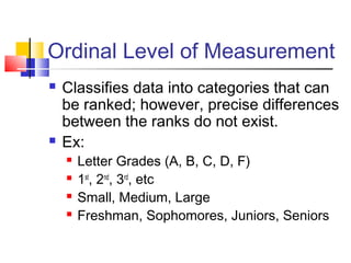 Ordinal Level of Measurement
   Classifies data into categories that can
    be ranked; however, precise differences
    between the ranks do not exist.
   Ex:
       Letter Grades (A, B, C, D, F)
       1st, 2nd, 3rd, etc
       Small, Medium, Large
       Freshman, Sophomores, Juniors, Seniors
 