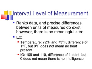 Interval Level of Measurement
   Ranks data, and precise differences
    between units of measures do exist:
    however, there is no meaningful zero.
   Ex:
       Temperature: 72°F and 73°F, difference of
        1°F, but 0°F does not mean no heat
        present
       IQ: 109 and 110, difference of 1 point, but
        0 does not mean there is no intelligence.
 