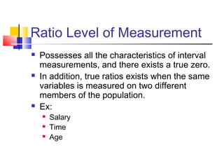 Ratio Level of Measurement
   Possesses all the characteristics of interval
    measurements, and there exists a true zero.
   In addition, true ratios exists when the same
    variables is measured on two different
    members of the population.
   Ex:
       Salary
       Time
       Age
 