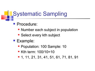 Systematic Sampling
   Procedure:
       Number each subject in population
       Select every kth subject
   Example:
       Population: 100 Sample: 10
       Kth term: 100/10=10
       1, 11, 21, 31, 41, 51, 61, 71, 81, 91
 