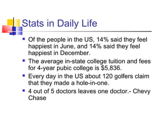 Stats in Daily Life
   Of the people in the US, 14% said they feel
    happiest in June, and 14% said they feel
    happiest in December.
   The average in-state college tuition and fees
    for 4-year pubic college is $5,836.
   Every day in the US about 120 golfers claim
    that they made a hole-in-one.
   4 out of 5 doctors leaves one doctor.- Chevy
    Chase
 