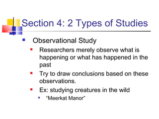 Section 4: 2 Types of Studies
       Observational Study
        Researchers merely observe what is
         happening or what has happened in the
         past
        Try to draw conclusions based on these
         observations.
        Ex: studying creatures in the wild
            “Meerkat Manor”
 