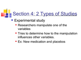 Section 4: 2 Types of Studies
   Experimental study
       Researchers manipulate one of the
        variables
       Tries to determine how to the manipulation
        influences other variables.
       Ex: New medication and placebos
 