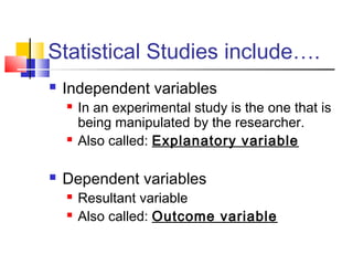 Statistical Studies include….
   Independent variables
       In an experimental study is the one that is
        being manipulated by the researcher.
       Also called: Explanatory variable

   Dependent variables
       Resultant variable
       Also called: Outcome variable
 