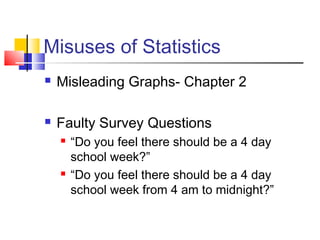 Misuses of Statistics
   Misleading Graphs- Chapter 2

   Faulty Survey Questions
       “Do you feel there should be a 4 day
        school week?”
       “Do you feel there should be a 4 day
        school week from 4 am to midnight?”
 