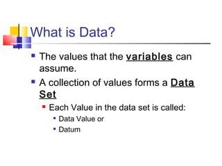 What is Data?
   The values that the variables can
    assume.
   A collection of values forms a Data
    Set
       Each Value in the data set is called:
         
             Data Value or
            Datum
 