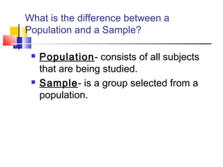 What is the difference between a
Population and a Sample?

    Population- consists of all subjects
     that are being studied.
    Sample- is a group selected from a
     population.
 