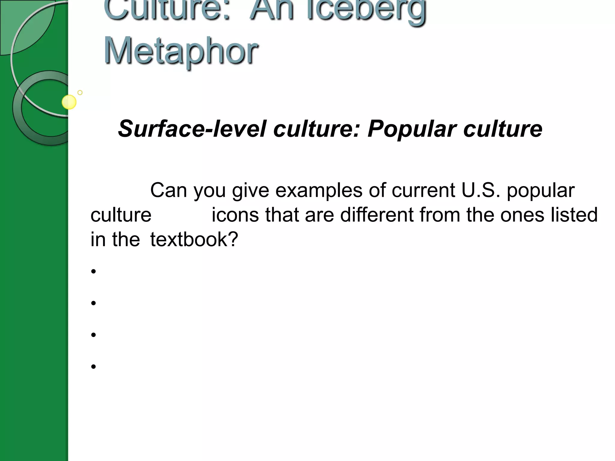 Culture: An Iceberg
    Metaphor

    Surface-level culture: Popular culture

       Can you give examples of current U.S. popular
culture       icons that are different from the ones listed
in the textbook?
•
•
•
•
 