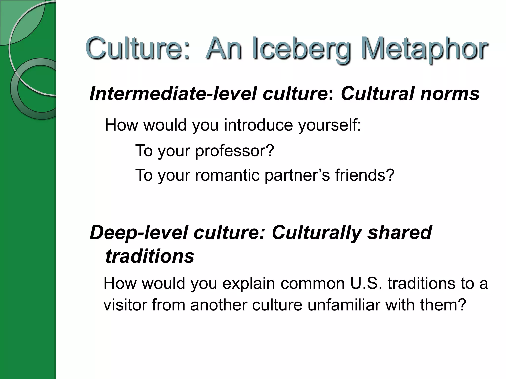 Culture: An Iceberg Metaphor
Intermediate-level culture: Cultural norms
 How would you introduce yourself:
     To your professor?
     To your romantic partner’s friends?


Deep-level culture: Culturally shared
 traditions
 How would you explain common U.S. traditions to a
 visitor from another culture unfamiliar with them?
 