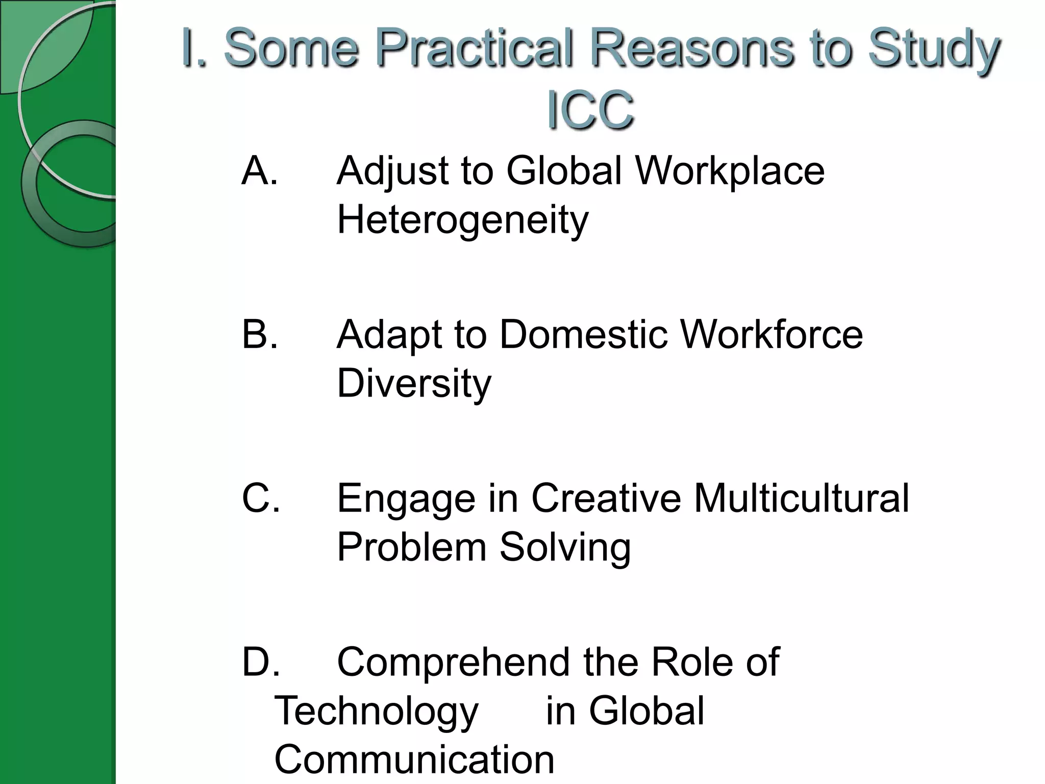 I. Some Practical Reasons to Study
               ICC
  A.   Adjust to Global Workplace
       Heterogeneity

  B.   Adapt to Domestic Workforce
       Diversity

  C.   Engage in Creative Multicultural
       Problem Solving

  D. Comprehend the Role of
   Technology   in Global
   Communication
 