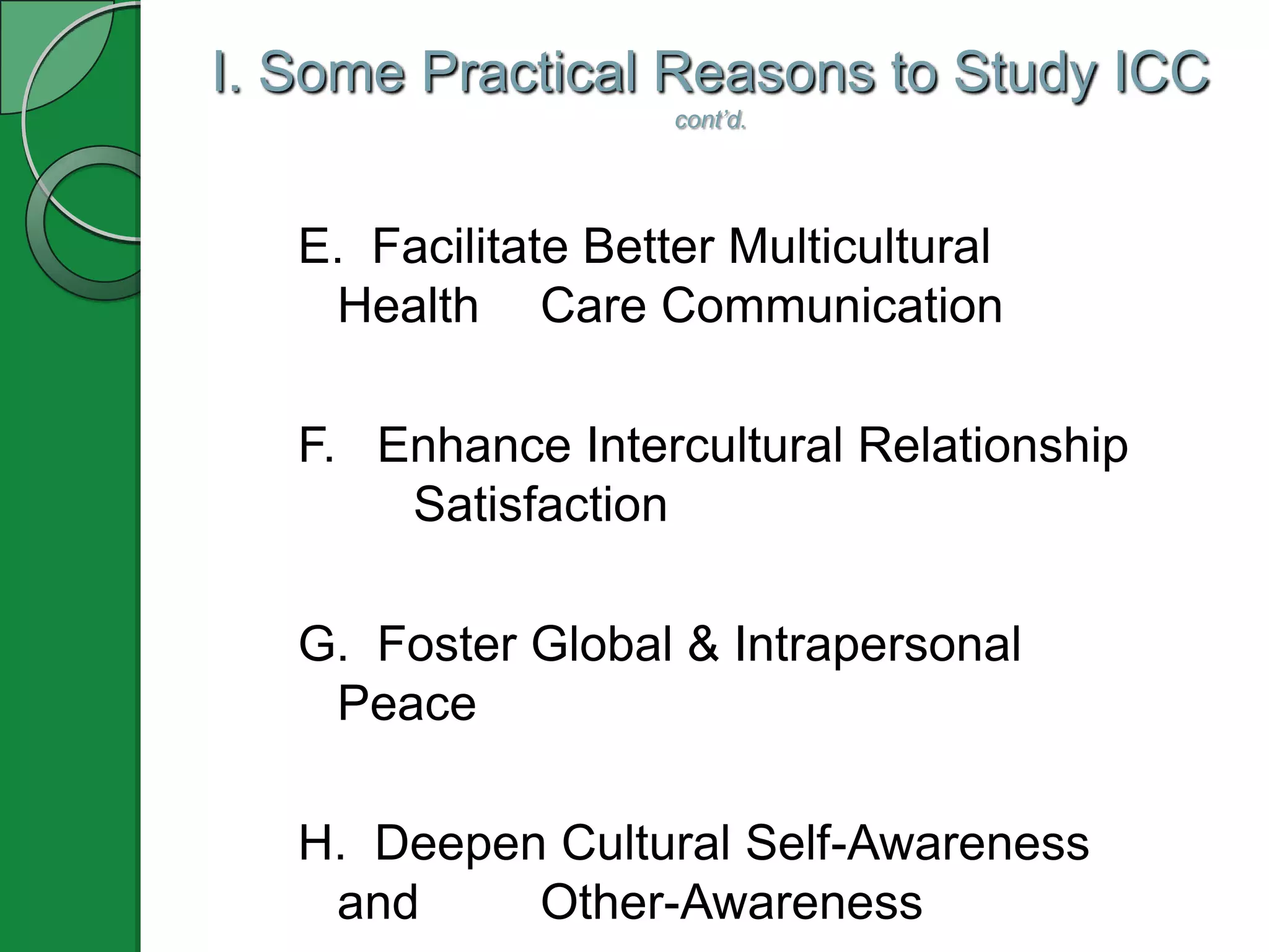 I. Some Practical Reasons to Study ICC
                     cont’d.




   E. Facilitate Better Multicultural
    Health Care Communication

   F. Enhance Intercultural Relationship
       Satisfaction

   G. Foster Global & Intrapersonal
    Peace

   H. Deepen Cultural Self-Awareness
    and     Other-Awareness
 