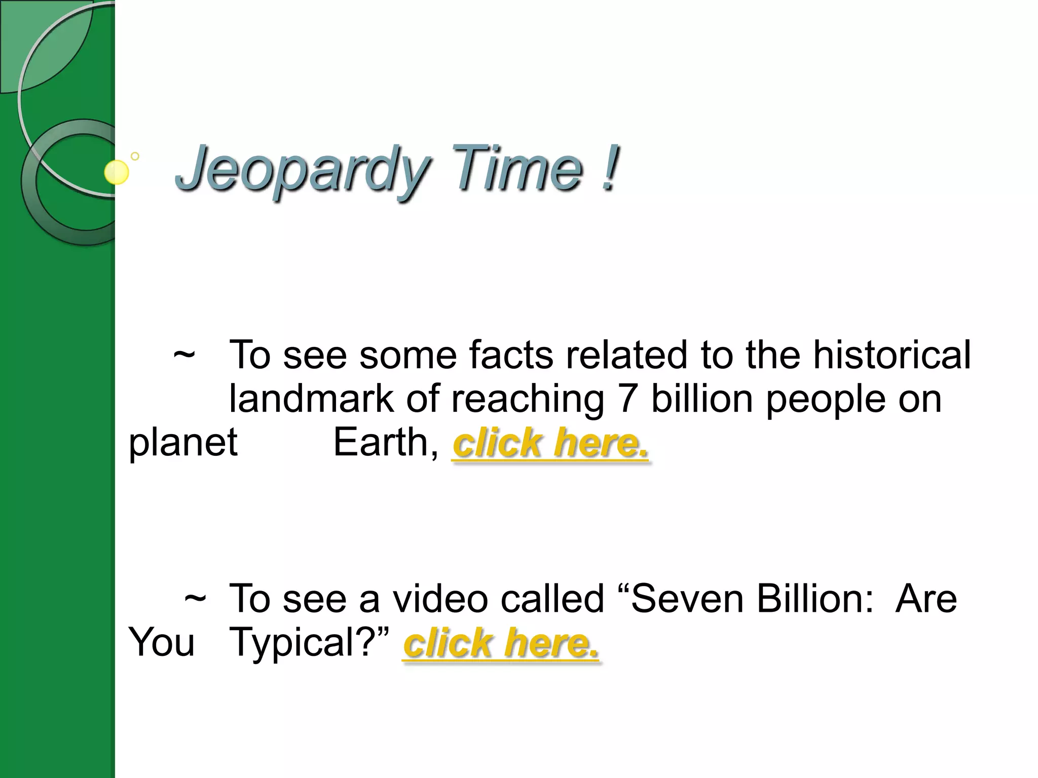 Jeopardy Time !

   ~ To see some facts related to the historical
     landmark of reaching 7 billion people on
planet    Earth, click here.


  ~ To see a video called “Seven Billion: Are
You Typical?” click here.
 
