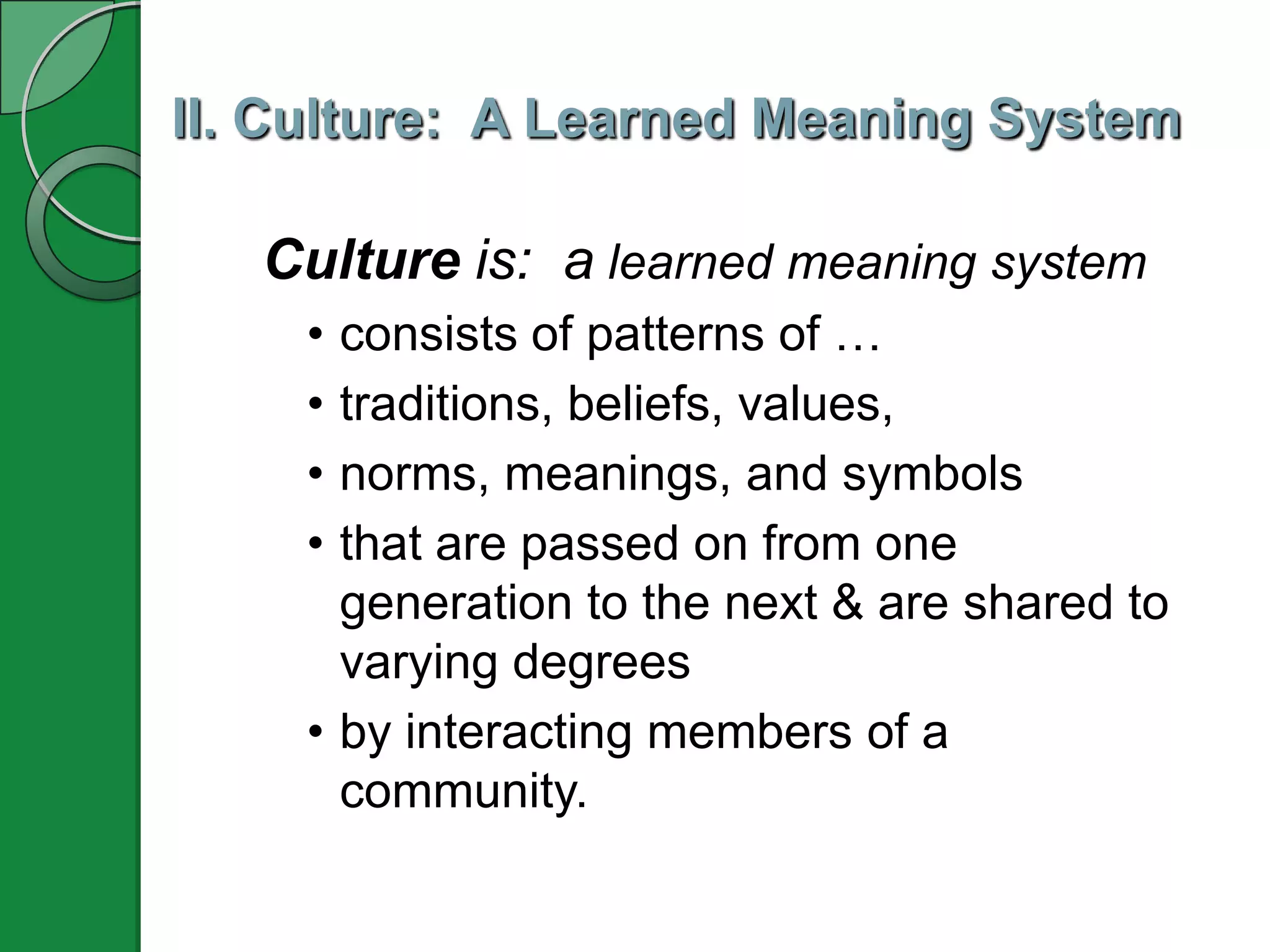 II. Culture: A Learned Meaning System

   Culture is: a learned meaning system
    • consists of patterns of …
    • traditions, beliefs, values,
    • norms, meanings, and symbols
    • that are passed on from one
      generation to the next & are shared to
      varying degrees
    • by interacting members of a
      community.
 