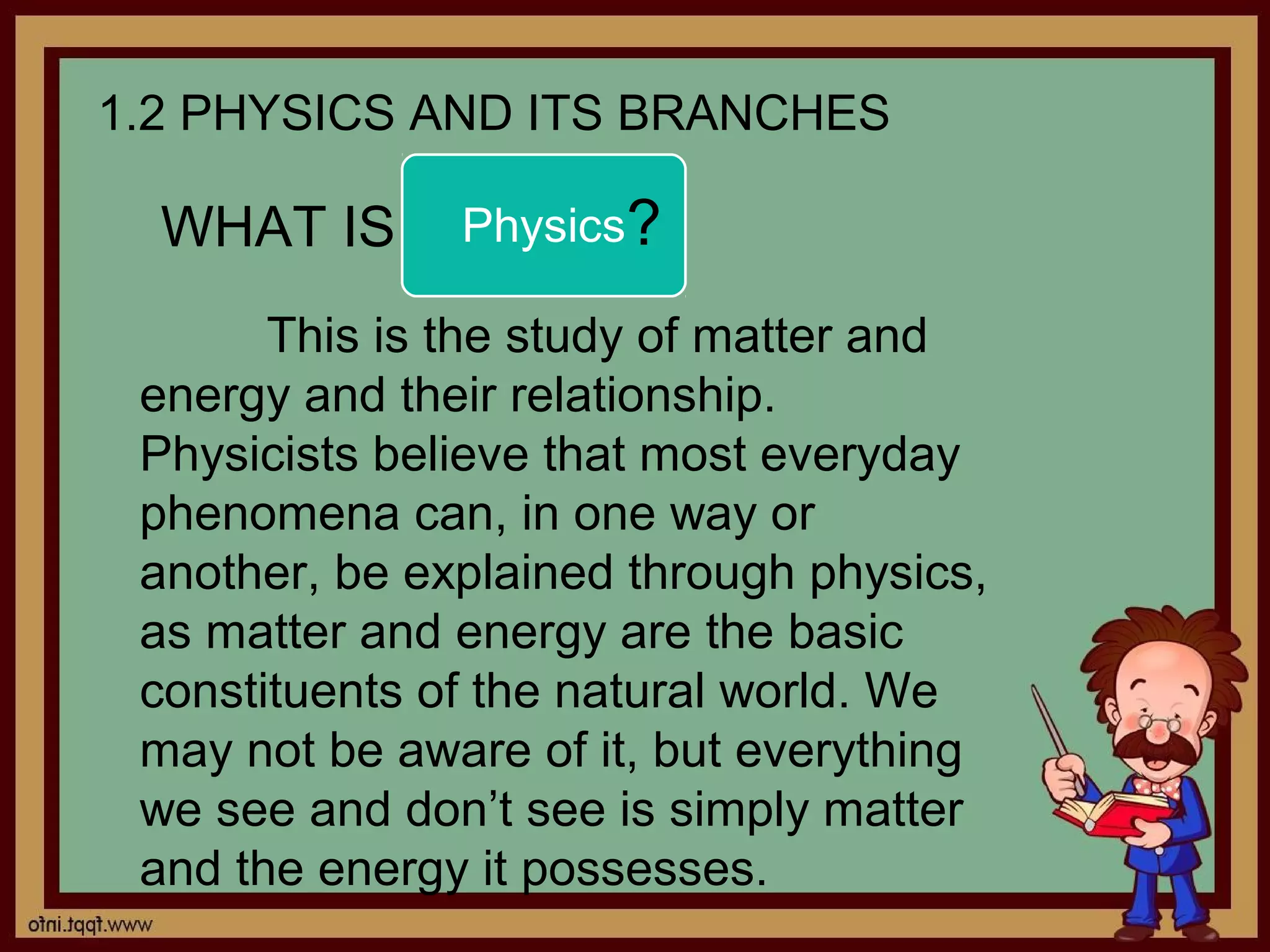 1.2 PHYSICS AND ITS BRANCHES

  WHAT IS      Physics?

       This is the study of matter and
 energy and their relationship.
 Physicists believe that most everyday
 phenomena can, in one way or
 another, be explained through physics,
 as matter and energy are the basic
 constituents of the natural world. We
 may not be aware of it, but everything
 we see and don’t see is simply matter
 and the energy it possesses.
 
