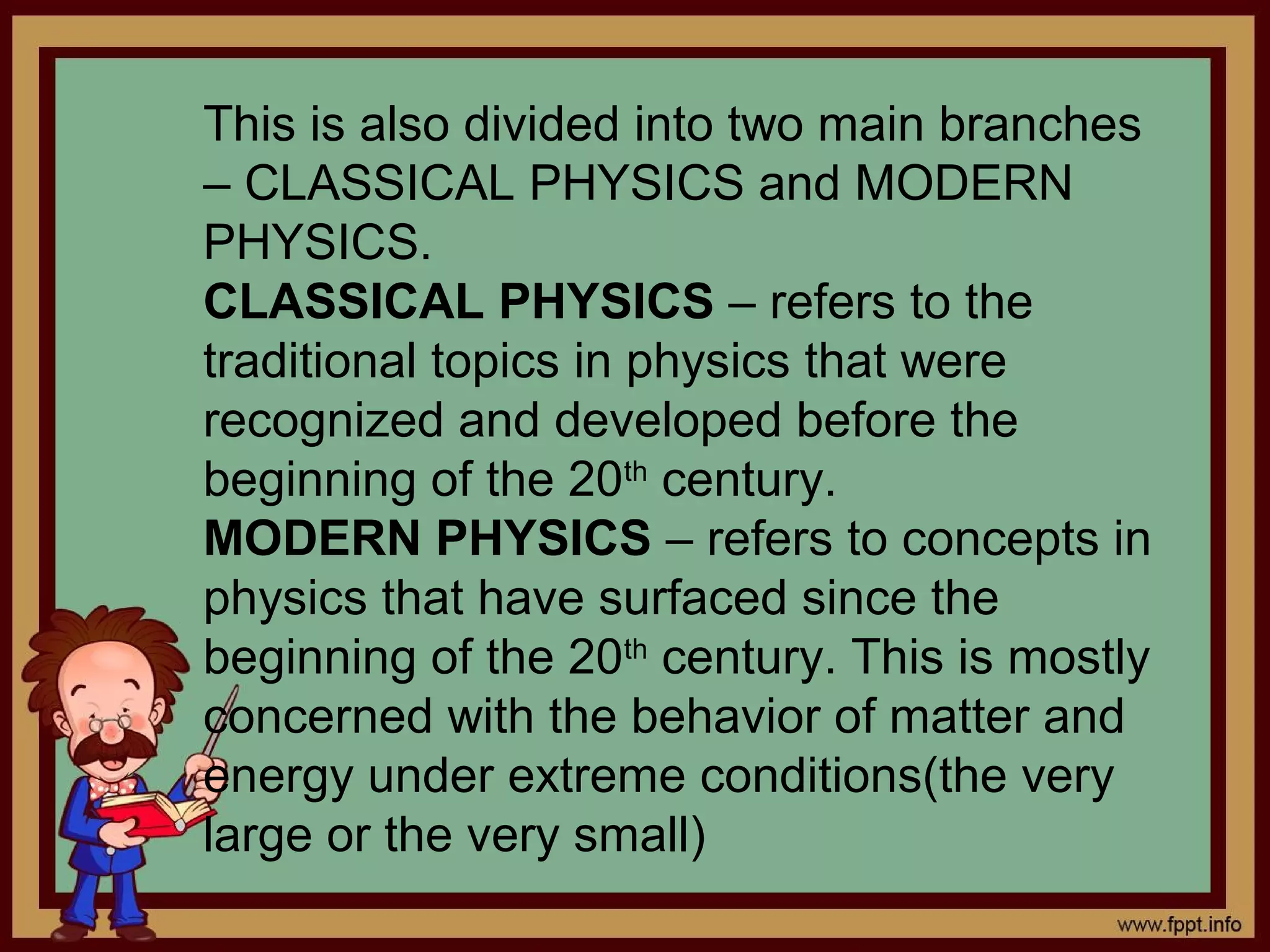 This is also divided into two main branches
– CLASSICAL PHYSICS and MODERN
PHYSICS.
CLASSICAL PHYSICS – refers to the
traditional topics in physics that were
recognized and developed before the
beginning of the 20th century.
MODERN PHYSICS – refers to concepts in
physics that have surfaced since the
beginning of the 20th century. This is mostly
concerned with the behavior of matter and
energy under extreme conditions(the very
large or the very small)
 