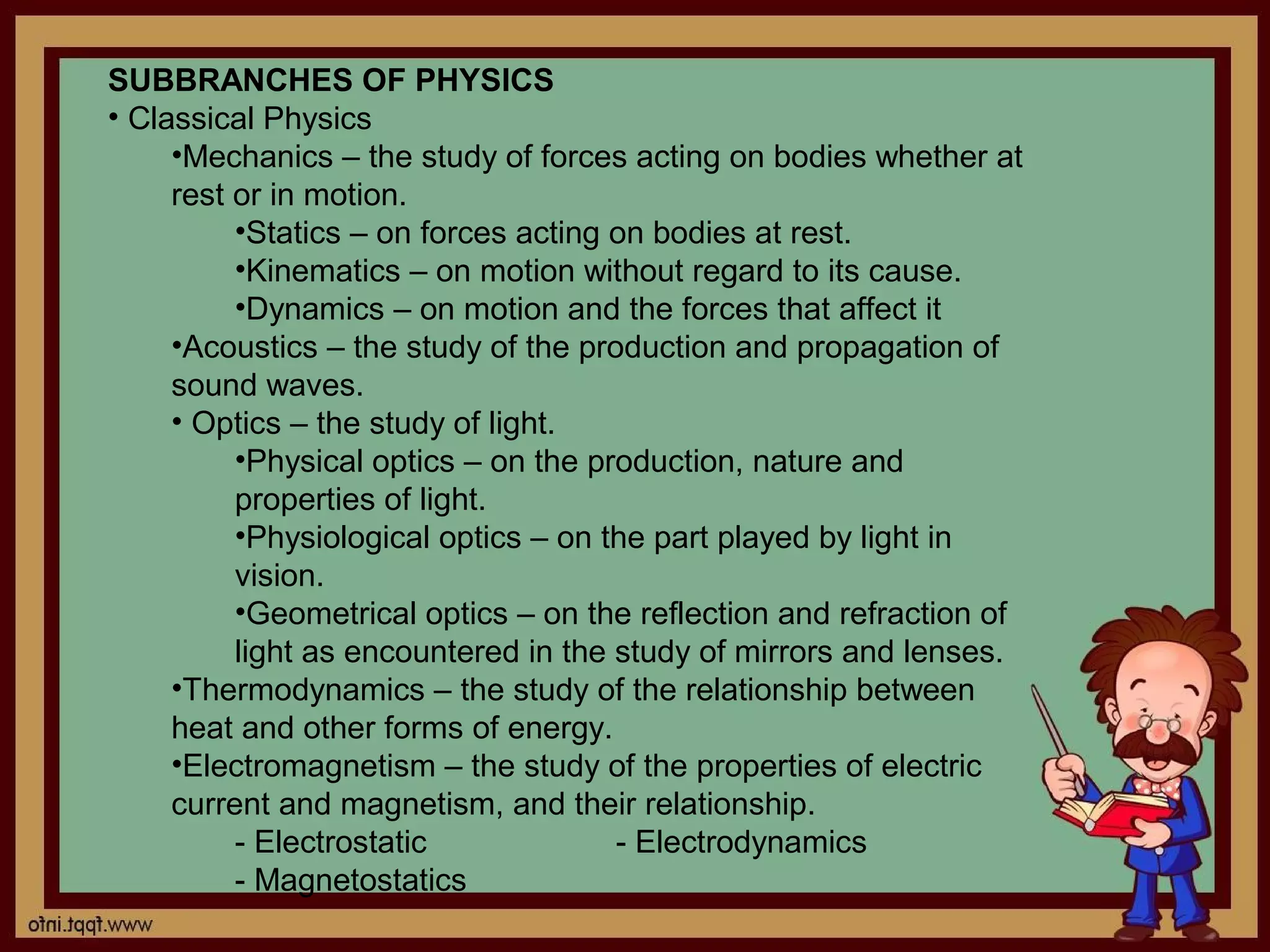 SUBBRANCHES OF PHYSICS
• Classical Physics
     •Mechanics – the study of forces acting on bodies whether at
     rest or in motion.
          •Statics – on forces acting on bodies at rest.
          •Kinematics – on motion without regard to its cause.
          •Dynamics – on motion and the forces that affect it
     •Acoustics – the study of the production and propagation of
     sound waves.
     • Optics – the study of light.
          •Physical optics – on the production, nature and
          properties of light.
          •Physiological optics – on the part played by light in
          vision.
          •Geometrical optics – on the reflection and refraction of
          light as encountered in the study of mirrors and lenses.
     •Thermodynamics – the study of the relationship between
     heat and other forms of energy.
     •Electromagnetism – the study of the properties of electric
     current and magnetism, and their relationship.
          - Electrostatic             - Electrodynamics
          - Magnetostatics
 
