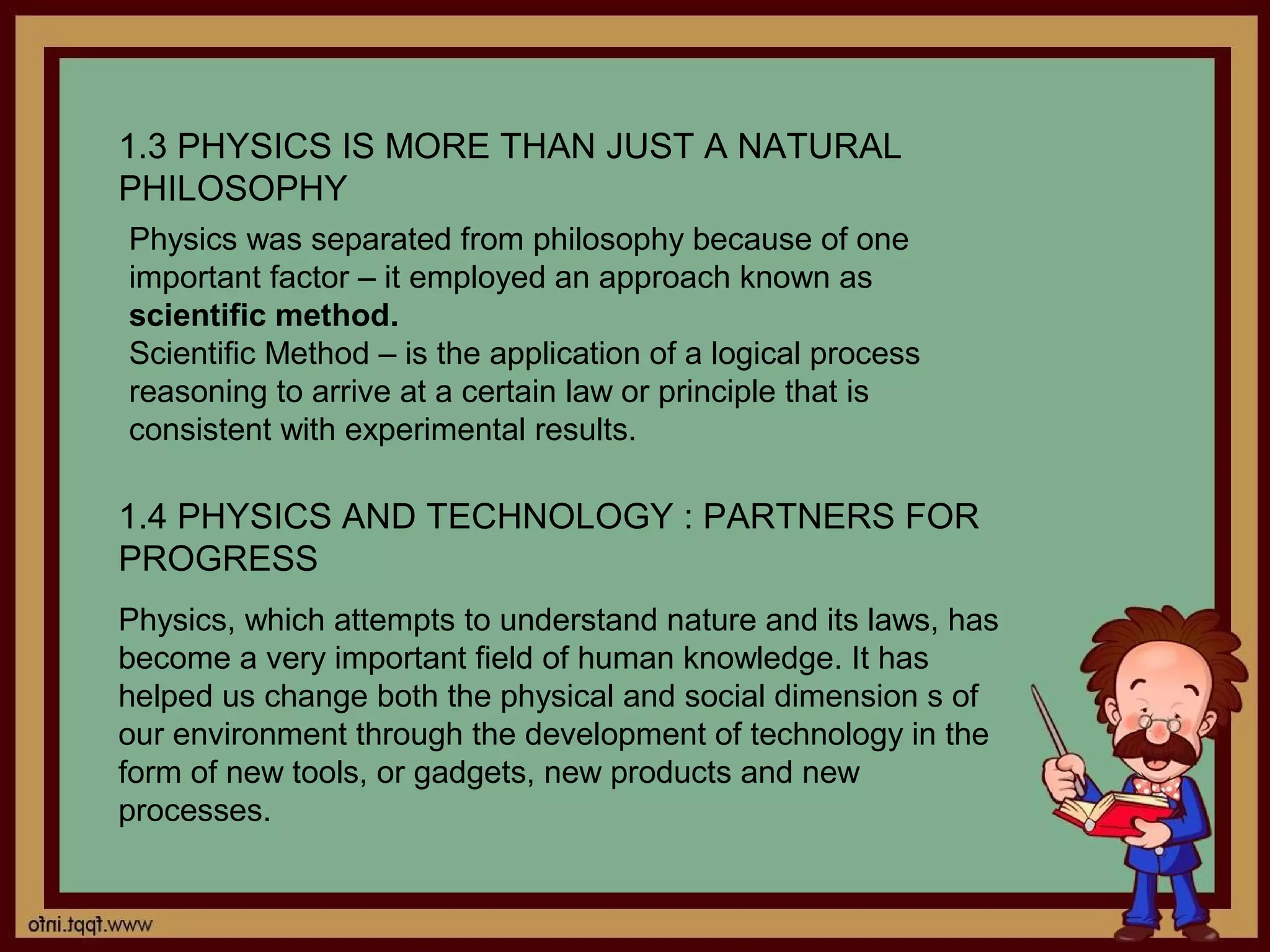1.3 PHYSICS IS MORE THAN JUST A NATURAL
PHILOSOPHY
Physics was separated from philosophy because of one
important factor – it employed an approach known as
scientific method.
Scientific Method – is the application of a logical process
reasoning to arrive at a certain law or principle that is
consistent with experimental results.

1.4 PHYSICS AND TECHNOLOGY : PARTNERS FOR
PROGRESS
Physics, which attempts to understand nature and its laws, has
become a very important field of human knowledge. It has
helped us change both the physical and social dimension s of
our environment through the development of technology in the
form of new tools, or gadgets, new products and new
processes.
 