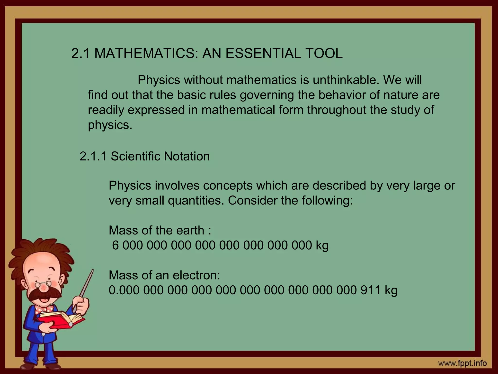 2.1 MATHEMATICS: AN ESSENTIAL TOOL
            Physics without mathematics is unthinkable. We will
  find out that the basic rules governing the behavior of nature are
  readily expressed in mathematical form throughout the study of
  physics.

 2.1.1 Scientific Notation

      Physics involves concepts which are described by very large or
      very small quantities. Consider the following:

      Mass of the earth :
      6 000 000 000 000 000 000 000 000 kg

      Mass of an electron:
      0.000 000 000 000 000 000 000 000 000 000 911 kg
 