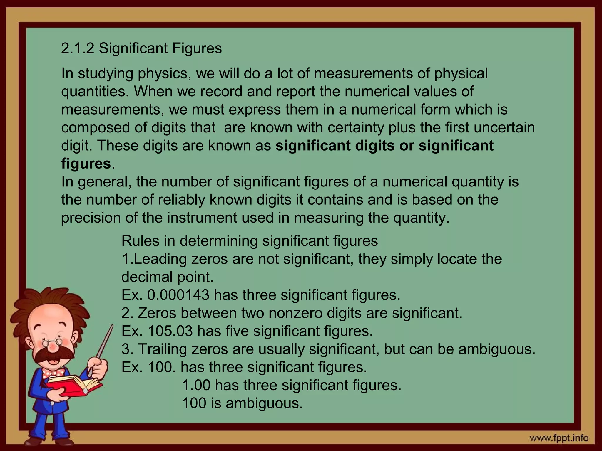 2.1.2 Significant Figures
In studying physics, we will do a lot of measurements of physical
quantities. When we record and report the numerical values of
measurements, we must express them in a numerical form which is
composed of digits that are known with certainty plus the first uncertain
digit. These digits are known as significant digits or significant
figures.
In general, the number of significant figures of a numerical quantity is
the number of reliably known digits it contains and is based on the
precision of the instrument used in measuring the quantity.
         Rules in determining significant figures
         1.Leading zeros are not significant, they simply locate the
         decimal point.
         Ex. 0.000143 has three significant figures.
         2. Zeros between two nonzero digits are significant.
         Ex. 105.03 has five significant figures.
         3. Trailing zeros are usually significant, but can be ambiguous.
         Ex. 100. has three significant figures.
                   1.00 has three significant figures.
                   100 is ambiguous.
 