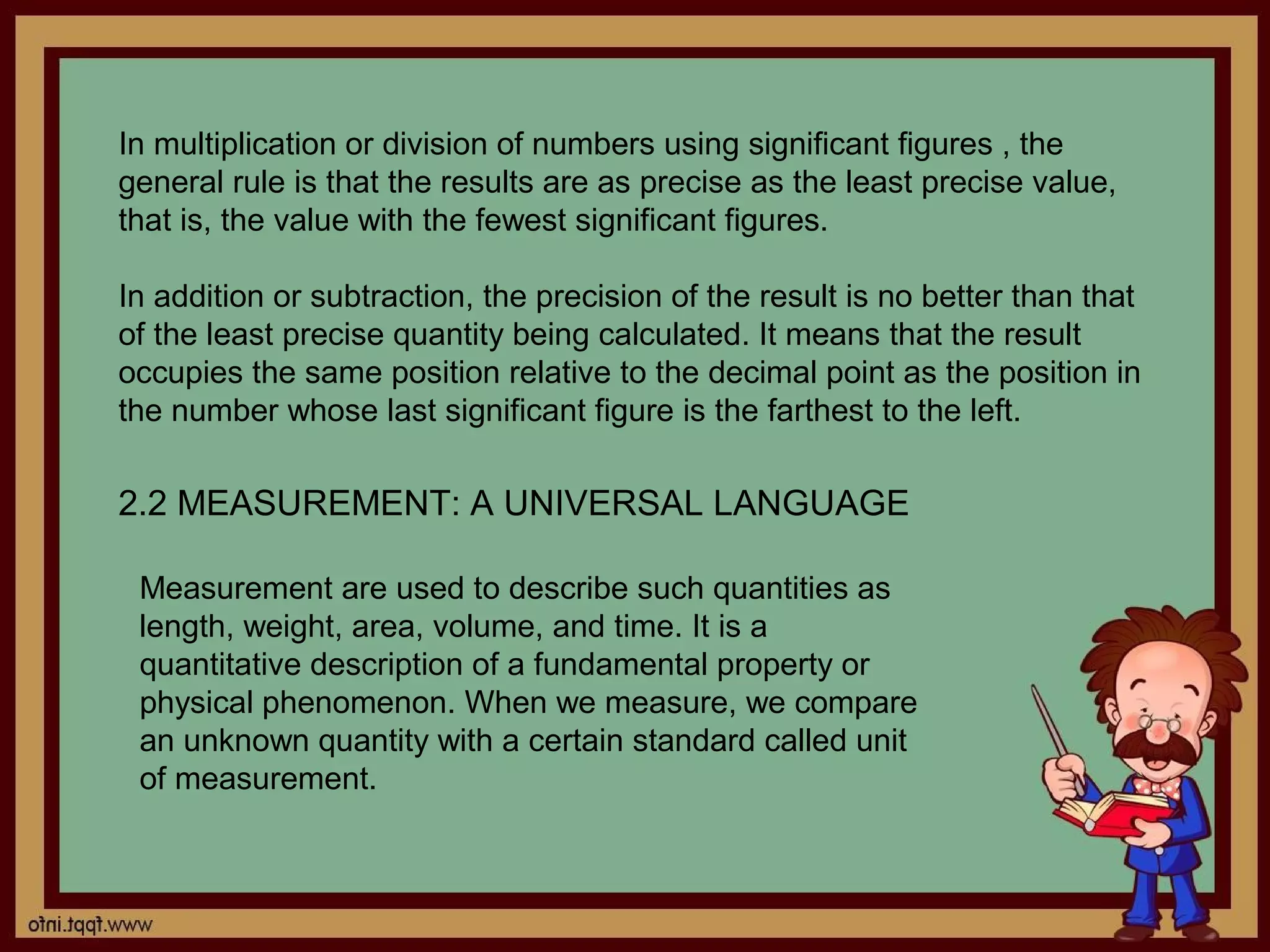 In multiplication or division of numbers using significant figures , the
general rule is that the results are as precise as the least precise value,
that is, the value with the fewest significant figures.

In addition or subtraction, the precision of the result is no better than that
of the least precise quantity being calculated. It means that the result
occupies the same position relative to the decimal point as the position in
the number whose last significant figure is the farthest to the left.

2.2 MEASUREMENT: A UNIVERSAL LANGUAGE

 Measurement are used to describe such quantities as
 length, weight, area, volume, and time. It is a
 quantitative description of a fundamental property or
 physical phenomenon. When we measure, we compare
 an unknown quantity with a certain standard called unit
 of measurement.
 