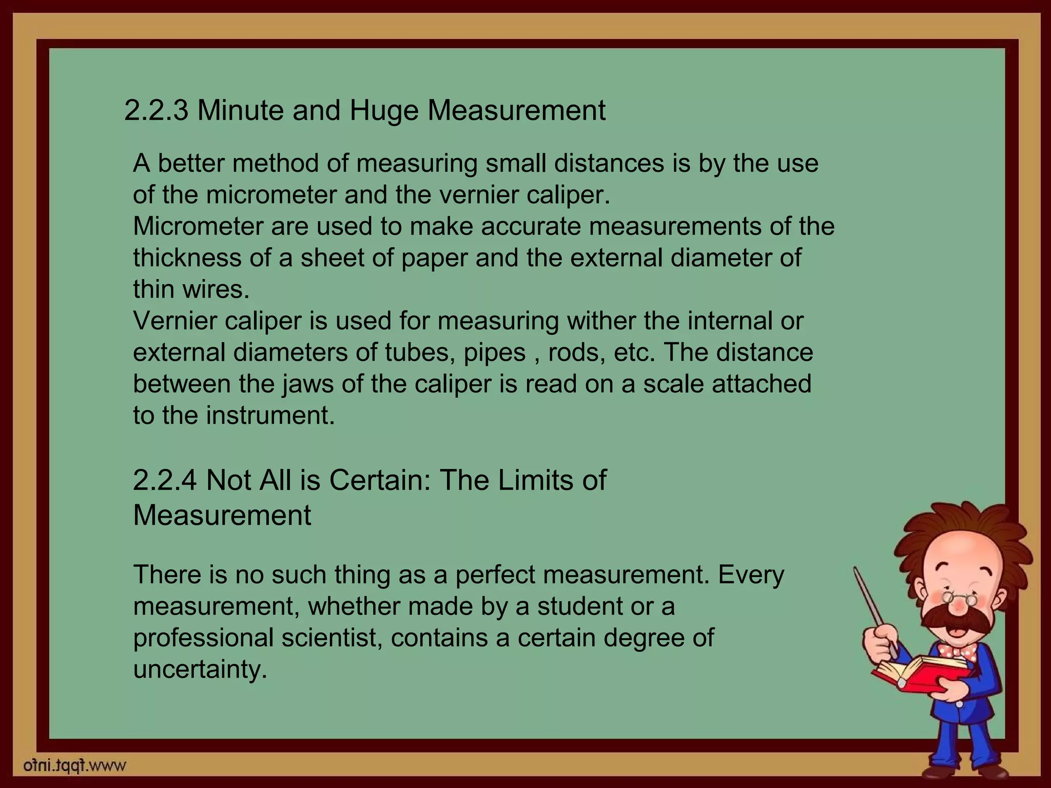 2.2.3 Minute and Huge Measurement
A better method of measuring small distances is by the use
of the micrometer and the vernier caliper.
Micrometer are used to make accurate measurements of the
thickness of a sheet of paper and the external diameter of
thin wires.
Vernier caliper is used for measuring wither the internal or
external diameters of tubes, pipes , rods, etc. The distance
between the jaws of the caliper is read on a scale attached
to the instrument.

2.2.4 Not All is Certain: The Limits of
Measurement

There is no such thing as a perfect measurement. Every
measurement, whether made by a student or a
professional scientist, contains a certain degree of
uncertainty.
 