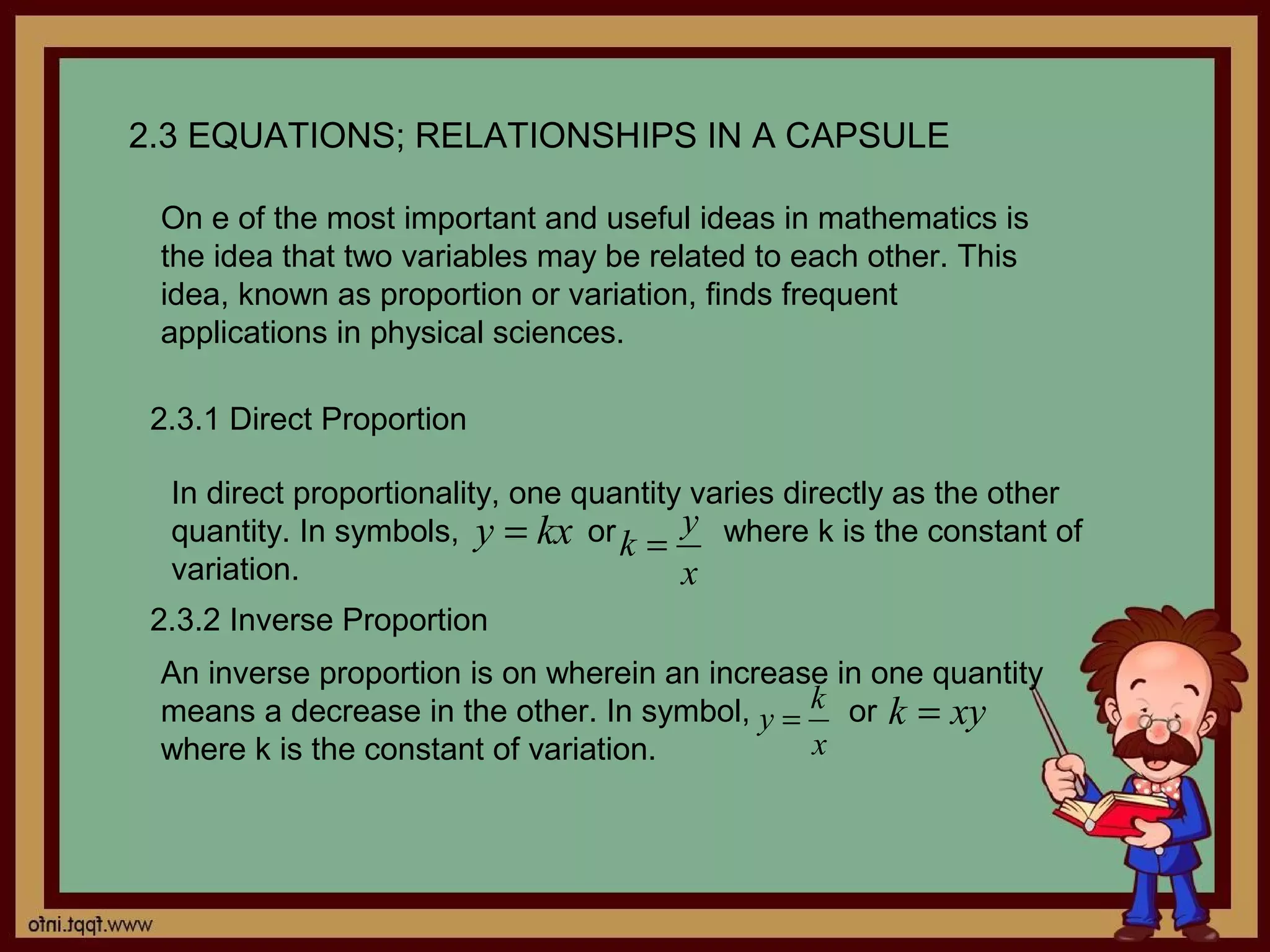 2.3 EQUATIONS; RELATIONSHIPS IN A CAPSULE

 On e of the most important and useful ideas in mathematics is
 the idea that two variables may be related to each other. This
 idea, known as proportion or variation, finds frequent
 applications in physical sciences.

 2.3.1 Direct Proportion

  In direct proportionality, one quantity varies directly as the other
  quantity. In symbols, y = kx or k = y where k is the constant of
  variation.                             x
 2.3.2 Inverse Proportion
 An inverse proportion is on wherein an increase in one quantity
 means a decrease in the other. In symbol, y = k or k = xy
 where k is the constant of variation.         x
 