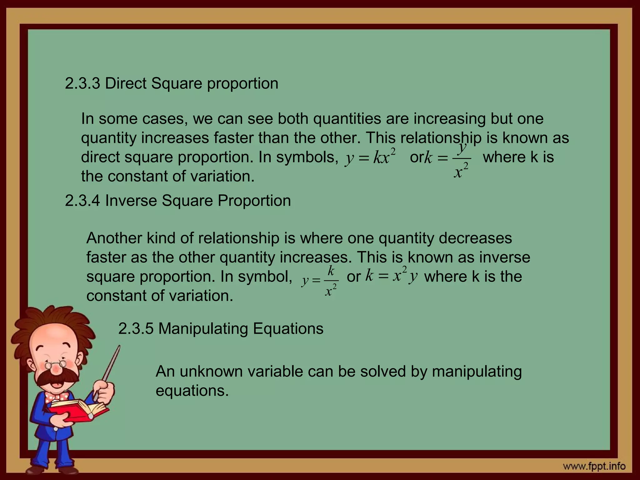 2.3.3 Direct Square proportion

  In some cases, we can see both quantities are increasing but one
  quantity increases faster than the other. This relationship is known as
                                                          y
  direct square proportion. In symbols, y = kx 2 ork = 2 where k is
  the constant of variation.                             x
2.3.4 Inverse Square Proportion

  Another kind of relationship is where one quantity decreases
  faster as the other quantity increases. This is known as inverse
  square proportion. In symbol, y = k2 or k = x y where k is the
                                                 2

  constant of variation.             x

       2.3.5 Manipulating Equations

            An unknown variable can be solved by manipulating
            equations.
 
