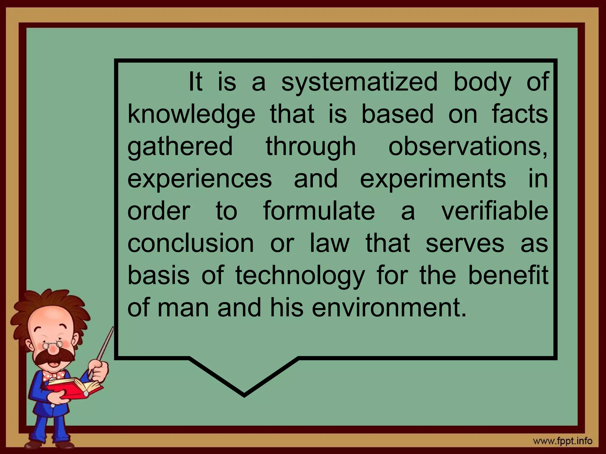 It is a systematized body of
knowledge that is based on facts
gathered through observations,
experiences and experiments in
order to formulate a verifiable
conclusion or law that serves as
basis of technology for the benefit
of man and his environment.
 