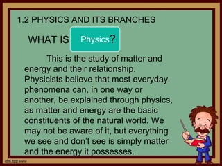 1.2 PHYSICS AND ITS BRANCHES

  WHAT IS      Physics?

       This is the study of matter and
 energy and their relationship.
 Physicists believe that most everyday
 phenomena can, in one way or
 another, be explained through physics,
 as matter and energy are the basic
 constituents of the natural world. We
 may not be aware of it, but everything
 we see and don’t see is simply matter
 and the energy it possesses.
 