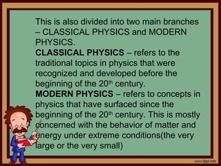 This is also divided into two main branches
– CLASSICAL PHYSICS and MODERN
PHYSICS.
CLASSICAL PHYSICS – refers to the
traditional topics in physics that were
recognized and developed before the
beginning of the 20th century.
MODERN PHYSICS – refers to concepts in
physics that have surfaced since the
beginning of the 20th century. This is mostly
concerned with the behavior of matter and
energy under extreme conditions(the very
large or the very small)
 