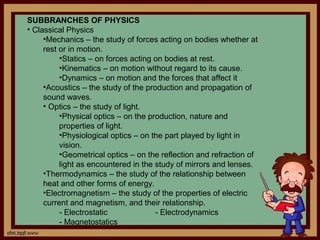 SUBBRANCHES OF PHYSICS
• Classical Physics
     •Mechanics – the study of forces acting on bodies whether at
     rest or in motion.
          •Statics – on forces acting on bodies at rest.
          •Kinematics – on motion without regard to its cause.
          •Dynamics – on motion and the forces that affect it
     •Acoustics – the study of the production and propagation of
     sound waves.
     • Optics – the study of light.
          •Physical optics – on the production, nature and
          properties of light.
          •Physiological optics – on the part played by light in
          vision.
          •Geometrical optics – on the reflection and refraction of
          light as encountered in the study of mirrors and lenses.
     •Thermodynamics – the study of the relationship between
     heat and other forms of energy.
     •Electromagnetism – the study of the properties of electric
     current and magnetism, and their relationship.
          - Electrostatic             - Electrodynamics
          - Magnetostatics
 