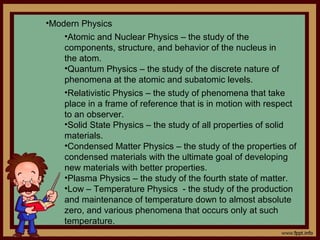 •Modern Physics
    •Atomic and Nuclear Physics – the study of the
    components, structure, and behavior of the nucleus in
    the atom.
    •Quantum Physics – the study of the discrete nature of
    phenomena at the atomic and subatomic levels.
    •Relativistic Physics – the study of phenomena that take
    place in a frame of reference that is in motion with respect
    to an observer.
    •Solid State Physics – the study of all properties of solid
    materials.
    •Condensed Matter Physics – the study of the properties of
    condensed materials with the ultimate goal of developing
    new materials with better properties.
    •Plasma Physics – the study of the fourth state of matter.
    •Low – Temperature Physics - the study of the production
    and maintenance of temperature down to almost absolute
    zero, and various phenomena that occurs only at such
    temperature.
 