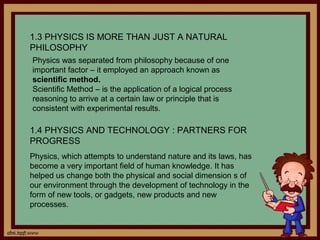 1.3 PHYSICS IS MORE THAN JUST A NATURAL
PHILOSOPHY
Physics was separated from philosophy because of one
important factor – it employed an approach known as
scientific method.
Scientific Method – is the application of a logical process
reasoning to arrive at a certain law or principle that is
consistent with experimental results.

1.4 PHYSICS AND TECHNOLOGY : PARTNERS FOR
PROGRESS
Physics, which attempts to understand nature and its laws, has
become a very important field of human knowledge. It has
helped us change both the physical and social dimension s of
our environment through the development of technology in the
form of new tools, or gadgets, new products and new
processes.
 