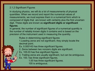 2.1.2 Significant Figures
In studying physics, we will do a lot of measurements of physical
quantities. When we record and report the numerical values of
measurements, we must express them in a numerical form which is
composed of digits that are known with certainty plus the first uncertain
digit. These digits are known as significant digits or significant
figures.
In general, the number of significant figures of a numerical quantity is
the number of reliably known digits it contains and is based on the
precision of the instrument used in measuring the quantity.
         Rules in determining significant figures
         1.Leading zeros are not significant, they simply locate the
         decimal point.
         Ex. 0.000143 has three significant figures.
         2. Zeros between two nonzero digits are significant.
         Ex. 105.03 has five significant figures.
         3. Trailing zeros are usually significant, but can be ambiguous.
         Ex. 100. has three significant figures.
                   1.00 has three significant figures.
                   100 is ambiguous.
 