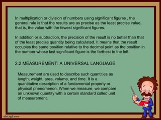 In multiplication or division of numbers using significant figures , the
general rule is that the results are as precise as the least precise value,
that is, the value with the fewest significant figures.

In addition or subtraction, the precision of the result is no better than that
of the least precise quantity being calculated. It means that the result
occupies the same position relative to the decimal point as the position in
the number whose last significant figure is the farthest to the left.

2.2 MEASUREMENT: A UNIVERSAL LANGUAGE

 Measurement are used to describe such quantities as
 length, weight, area, volume, and time. It is a
 quantitative description of a fundamental property or
 physical phenomenon. When we measure, we compare
 an unknown quantity with a certain standard called unit
 of measurement.
 