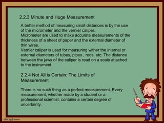 2.2.3 Minute and Huge Measurement
A better method of measuring small distances is by the use
of the micrometer and the vernier caliper.
Micrometer are used to make accurate measurements of the
thickness of a sheet of paper and the external diameter of
thin wires.
Vernier caliper is used for measuring wither the internal or
external diameters of tubes, pipes , rods, etc. The distance
between the jaws of the caliper is read on a scale attached
to the instrument.

2.2.4 Not All is Certain: The Limits of
Measurement

There is no such thing as a perfect measurement. Every
measurement, whether made by a student or a
professional scientist, contains a certain degree of
uncertainty.
 