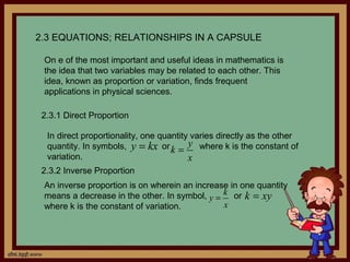 2.3 EQUATIONS; RELATIONSHIPS IN A CAPSULE

 On e of the most important and useful ideas in mathematics is
 the idea that two variables may be related to each other. This
 idea, known as proportion or variation, finds frequent
 applications in physical sciences.

 2.3.1 Direct Proportion

  In direct proportionality, one quantity varies directly as the other
  quantity. In symbols, y = kx or k = y where k is the constant of
  variation.                             x
 2.3.2 Inverse Proportion
 An inverse proportion is on wherein an increase in one quantity
 means a decrease in the other. In symbol, y = k or k = xy
 where k is the constant of variation.         x
 