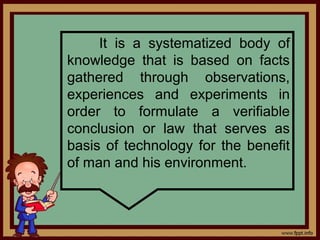 It is a systematized body of
knowledge that is based on facts
gathered through observations,
experiences and experiments in
order to formulate a verifiable
conclusion or law that serves as
basis of technology for the benefit
of man and his environment.
 