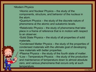 •Modern Physics
    •Atomic and Nuclear Physics – the study of the
    components, structure, and behavior of the nucleus in
    the atom.
    •Quantum Physics – the study of the discrete nature of
    phenomena at the atomic and subatomic levels.
    •Relativistic Physics – the study of phenomena that take
    place in a frame of reference that is in motion with respect
    to an observer.
    •Solid State Physics – the study of all properties of solid
    materials.
    •Condensed Matter Physics – the study of the properties of
    condensed materials with the ultimate goal of developing
    new materials with better properties.
    •Plasma Physics – the study of the fourth state of matter.
    •Low – Temperature Physics - the study of the production
    and maintenance of temperature down to almost absolute
    zero, and various phenomena that occurs only at such
    temperature.
 