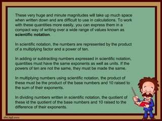 These very huge and minute magnitudes will take up much space
when written down and are difficult to use in calculations. To work
with these quantities more easily, you can express them in a
compact way of writing over a wide range of values known as
scientific notation.

In scientific notation, the numbers are represented by the product
of a multiplying factor and a power of ten.

In adding or subtracting numbers expressed in scientific notation,
quantities must have the same exponents as well as units. If the
powers of ten are not the same, they must be made the same.

In multiplying numbers using scientific notation, the product of
these must be the product of the base numbers and 10 raised to
the sum of their exponents.

In dividing numbers written in scientific notation, the quotient of
these id the quotient of the base numbers and 10 raised to the
difference of their exponents.
 