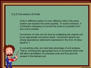 2.2.2 Conversion of Units

       Units in different system or even different units in the same
       system can express the same quantity. To avoid confusion, it
       is therefore necessary to convert the units of a quantity from
       one unit to another.

       Conversion of units can be done by multiplying the original unit
       by an appropriate conversion factor. Conversion factors are
       simply equivalence statements expressed in the form of ratios
       equal to 1.

       In converting units, we must take advantage of unit analysis.
       That is, choosing the appropriate form of conversion factor that
       will allow cancellation of unwanted units and thus give the
       answer in the desired unit.
 