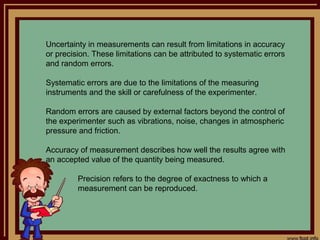 Uncertainty in measurements can result from limitations in accuracy
or precision. These limitations can be attributed to systematic errors
and random errors.

Systematic errors are due to the limitations of the measuring
instruments and the skill or carefulness of the experimenter.

Random errors are caused by external factors beyond the control of
the experimenter such as vibrations, noise, changes in atmospheric
pressure and friction.

Accuracy of measurement describes how well the results agree with
an accepted value of the quantity being measured.

         Precision refers to the degree of exactness to which a
         measurement can be reproduced.
 